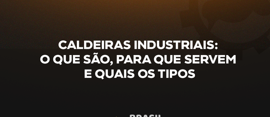 CALDEIRAS INDUSTRIAIS: O QUE SÃO, PARA QUE SERVEM E QUAIS OS TIPOS