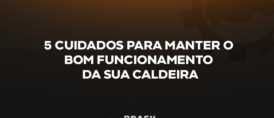 5 CUIDADOS PARA MANTER O BOM FUNCIONAMENTO DA SUA CALDEIRA